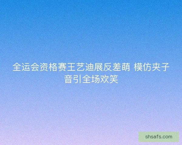 全运会资格赛王艺迪展反差萌 模仿夹子音引全场欢笑