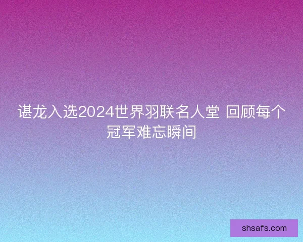 谌龙入选2024世界羽联名人堂 回顾每个冠军难忘瞬间