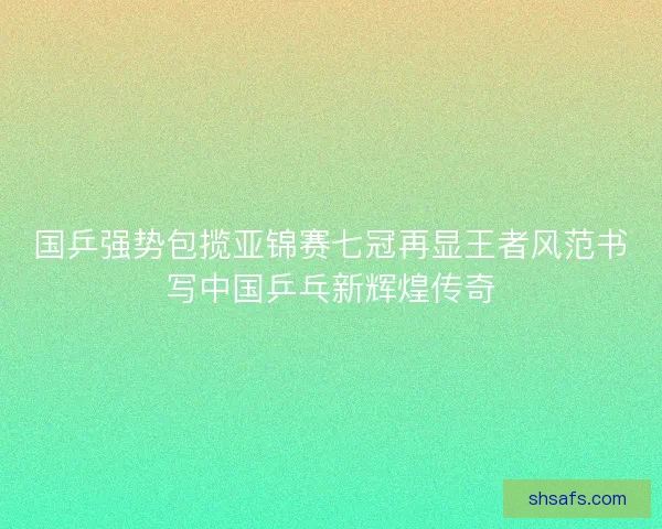 国乒强势包揽亚锦赛七冠再显王者风范书写中国乒乓新辉煌传奇
