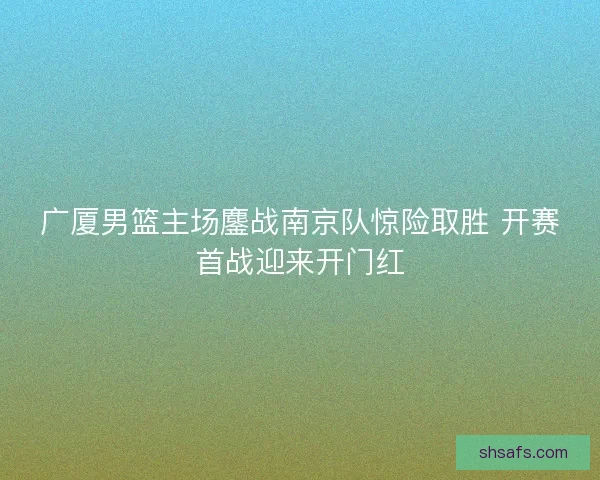 广厦男篮主场鏖战南京队惊险取胜 开赛首战迎来开门红