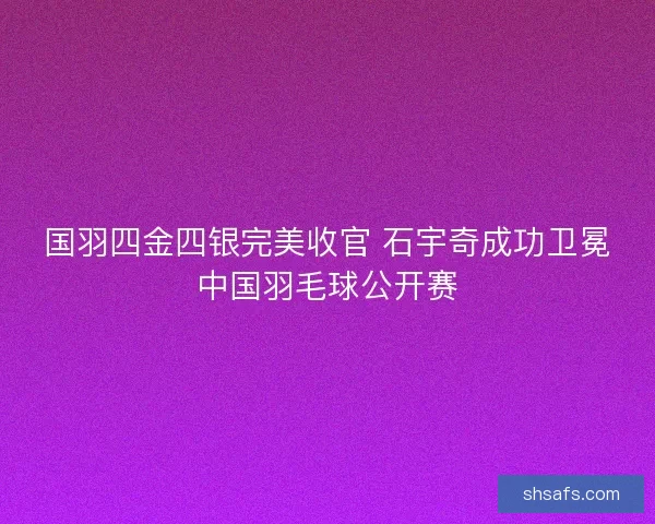国羽四金四银完美收官 石宇奇成功卫冕中国羽毛球公开赛