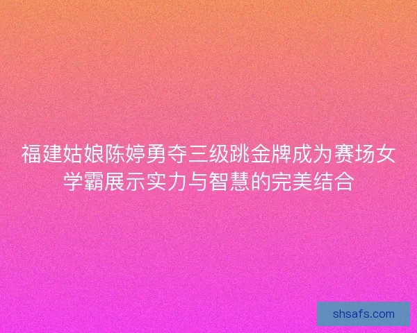 福建姑娘陈婷勇夺三级跳金牌成为赛场女学霸展示实力与智慧的完美结合