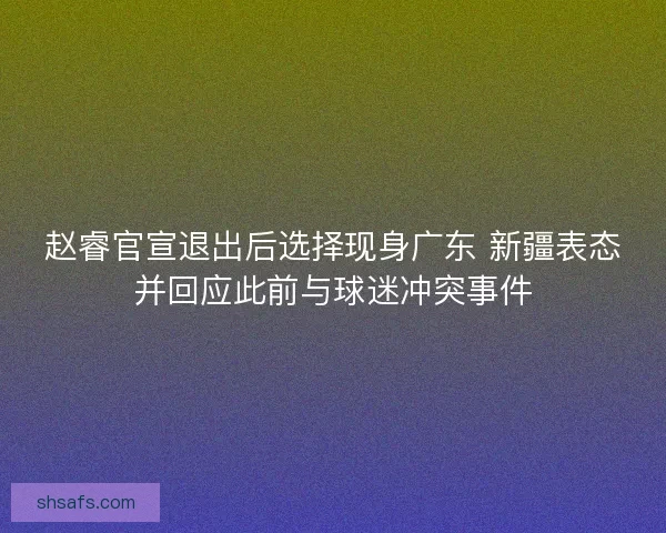 赵睿官宣退出后选择现身广东 新疆表态并回应此前与球迷冲突事件